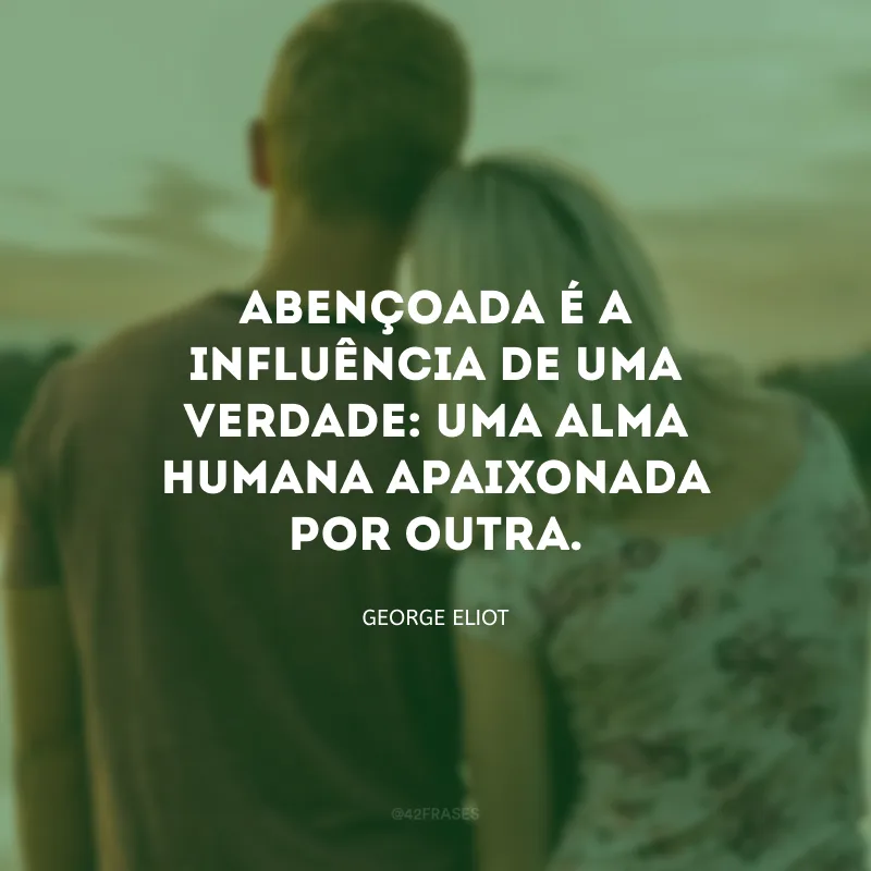 Abençoada é a influência de uma verdade: uma alma humana apaixonada por outra.