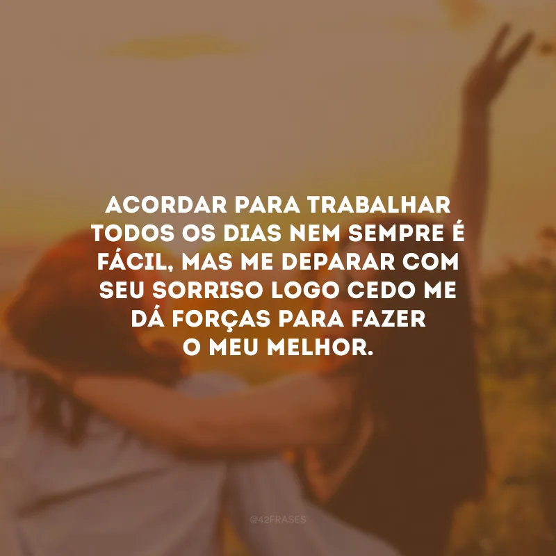 Acordar para trabalhar todos os dias nem sempre é fácil, mas me deparar com seu sorriso logo cedo me dá forças para fazer o meu melhor.