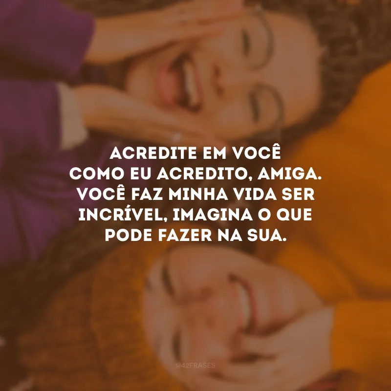 Acredite em você como eu acredito, amiga. Você faz minha vida ser incrível, imagina o que pode fazer na sua.