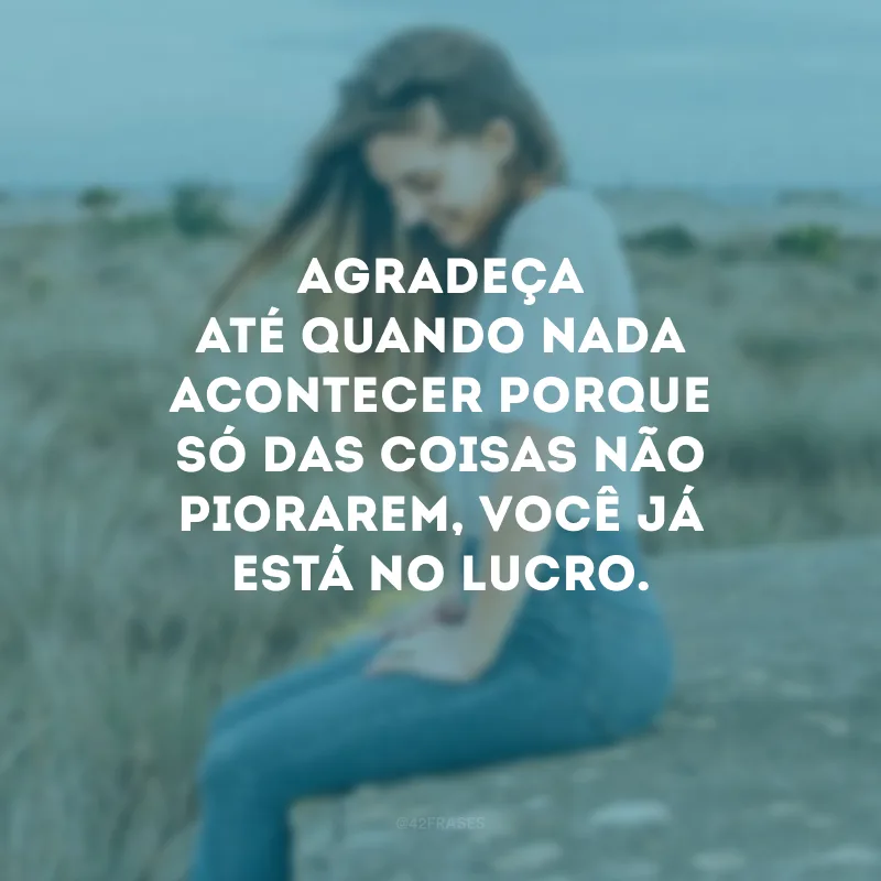 Agradeça até quando nada acontecer porque só das coisas não piorarem, você já está no lucro.