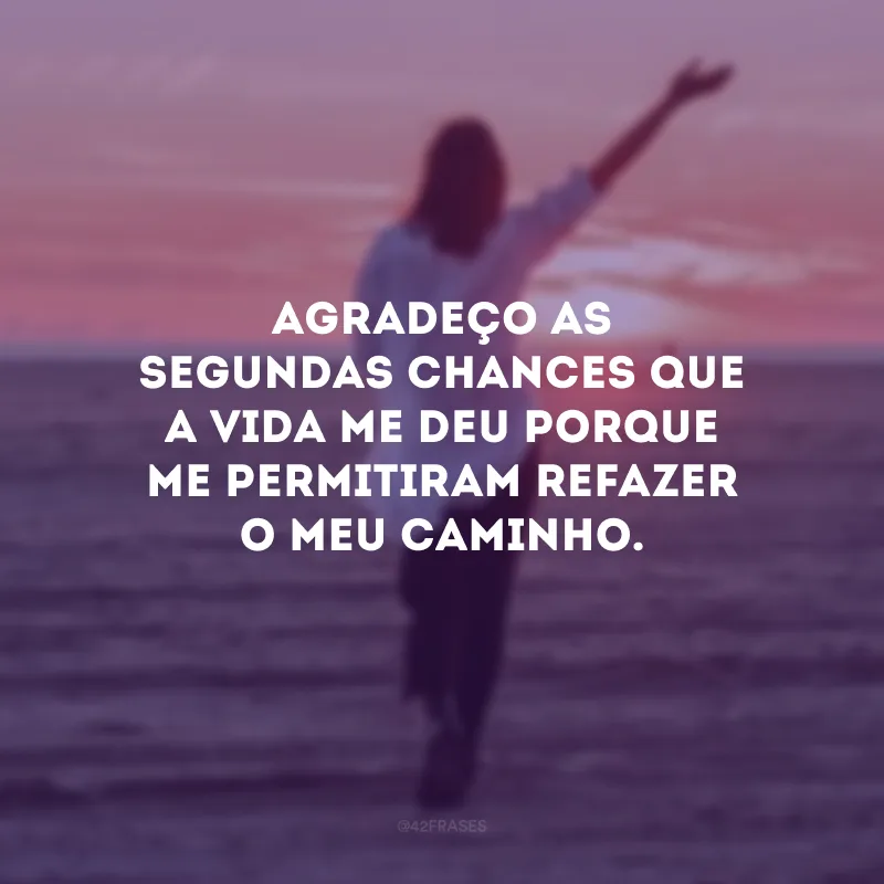 Agradeço as segundas chances que a vida me deu porque me permitiram refazer o meu caminho.