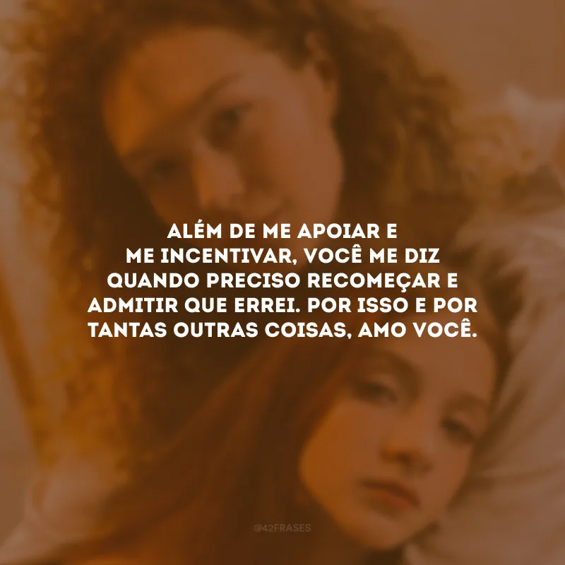 Além de me apoiar e me incentivar, você me diz quando preciso recomeçar e admitir que errei. Por isso e por tantas outras coisas, amo você.