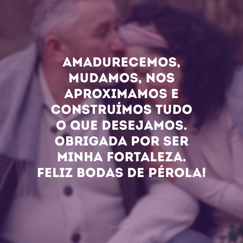 Amadurecemos, mudamos, nos aproximamos e construímos tudo o que desejamos. Obrigada por ser minha fortaleza. Feliz bodas de pérola!