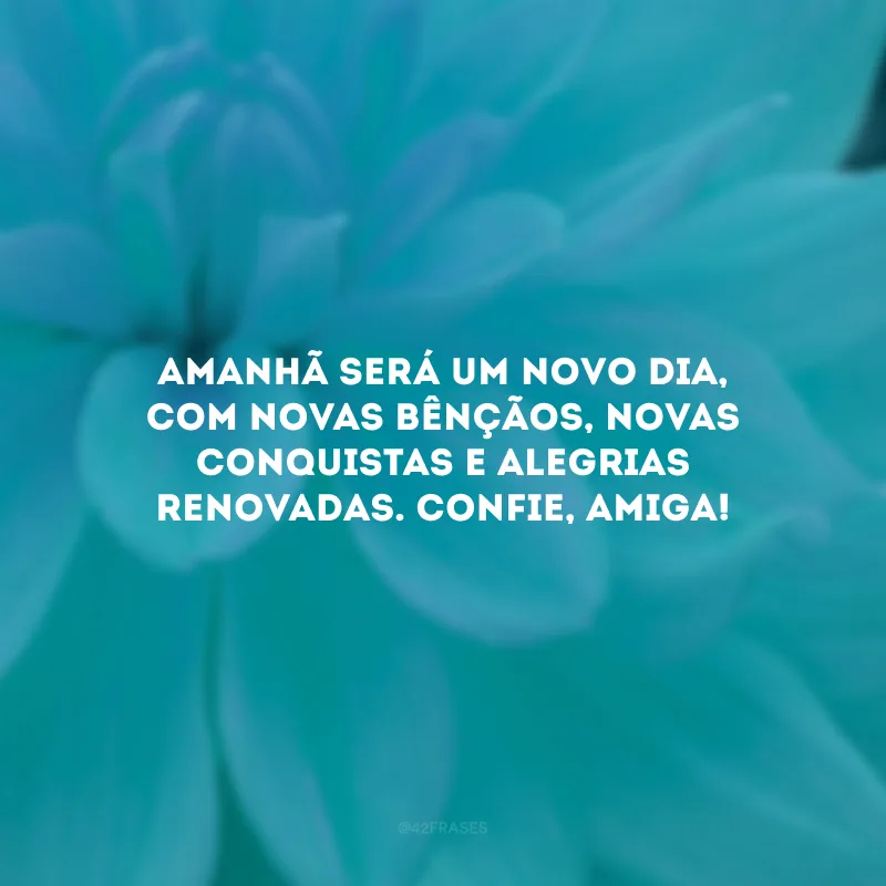 Amanhã será um novo dia, com novas bênçãos, novas conquistas e alegrias renovadas. Confie, amiga!