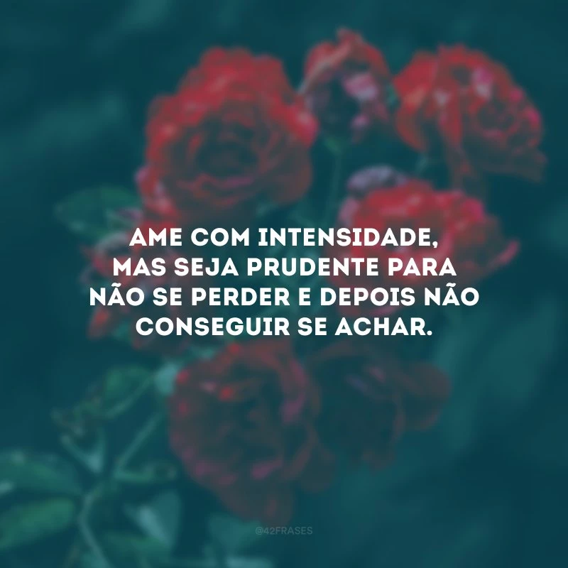 Ame com intensidade, mas seja prudente para não se perder e depois não conseguir se achar.