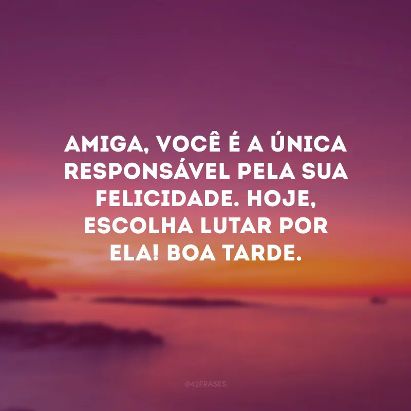 Amiga, você é a única responsável pela sua felicidade. Hoje, escolha lutar por ela! Boa tarde.