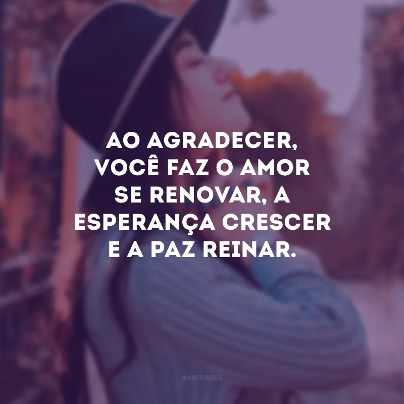 Ao agradecer, você faz o amor se renovar, a esperança crescer e a paz reinar.