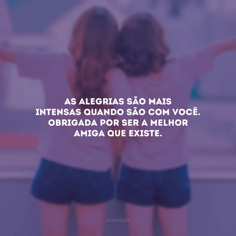 As alegrias são mais intensas quando são com você. Obrigada por ser a melhor amiga que existe.