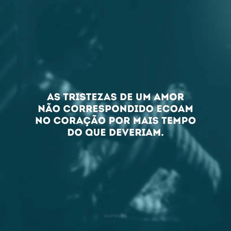 As tristezas de um amor não correspondido ecoam no coração por mais tempo do que deveriam.