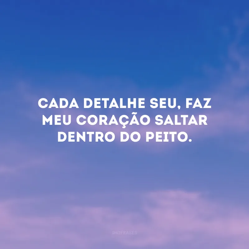 Cada detalhe seu, faz meu coração saltar dentro do peito.