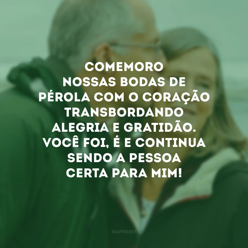 Comemoro nossas bodas de pérola com o coração transbordando alegria e gratidão. Você foi, é e continua sendo a pessoa certa para mim!