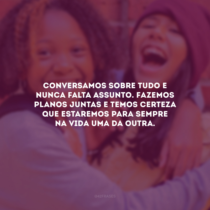 Conversamos sobre tudo e nunca falta assunto. Fazemos planos juntas e temos certeza que estaremos para sempre na vida uma da outra.