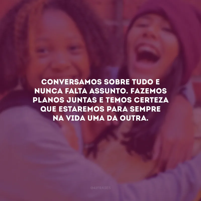Conversamos sobre tudo e nunca falta assunto. Fazemos planos juntas e temos certeza que estaremos para sempre na vida uma da outra.