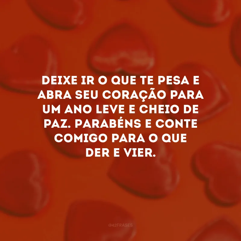 Deixe ir o que te pesa e abra seu coração para um ano leve e cheio de paz. Parabéns e conte comigo para o que der e vier.