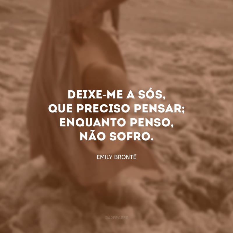 Deixe-me a sós, que preciso pensar; enquanto penso, não sofro. 