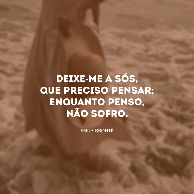 Deixe-me a sós, que preciso pensar; enquanto penso, não sofro. 