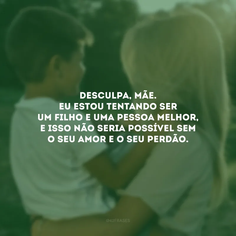 Desculpa, mãe. Eu estou tentando ser um filho e uma pessoa melhor, e isso não seria possível sem o seu amor e o seu perdão. 