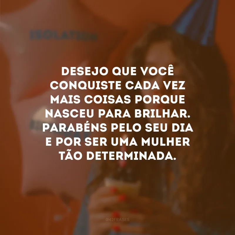 Desejo que você conquiste cada vez mais coisas porque nasceu para brilhar. Parabéns pelo seu dia e por ser uma mulher tão determinada.