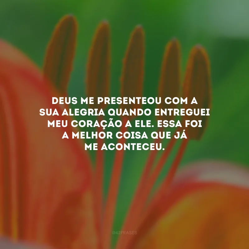 Deus me presenteou com a Sua alegria quando entreguei meu coração a Ele. Essa foi a melhor coisa que já me aconteceu.
