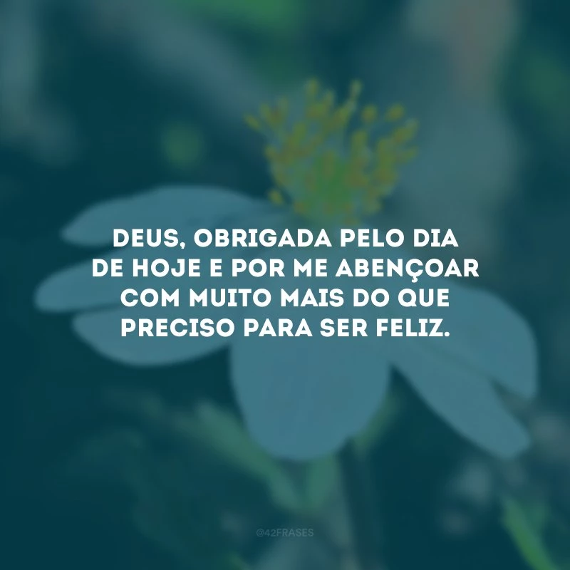 Deus, obrigada pelo dia de hoje e por me abençoar com muito mais do que preciso para ser feliz.