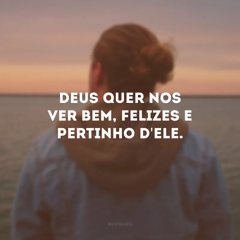Deus quer nos ver bem, felizes e pertinho d\'Ele.