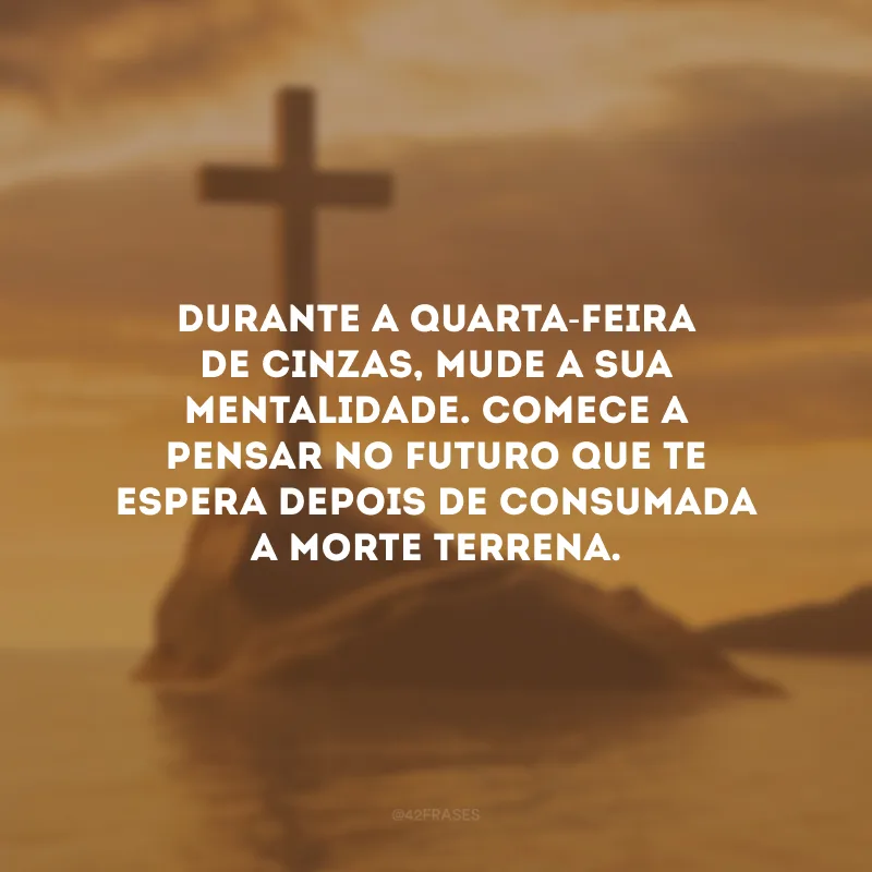 Durante a Quarta-feira de Cinzas, mude a sua mentalidade. Comece a pensar no futuro que te espera depois de consumada a morte terrena.