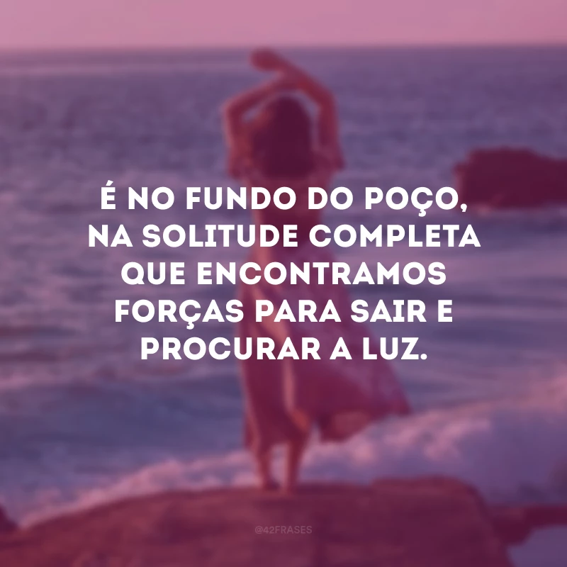 É no fundo do poço, na solitude completa que encontramos forças para sair e procurar a luz. 