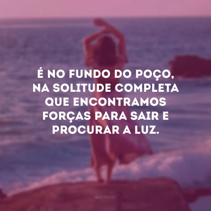 É no fundo do poço, na solitude completa que encontramos forças para sair e procurar a luz. 