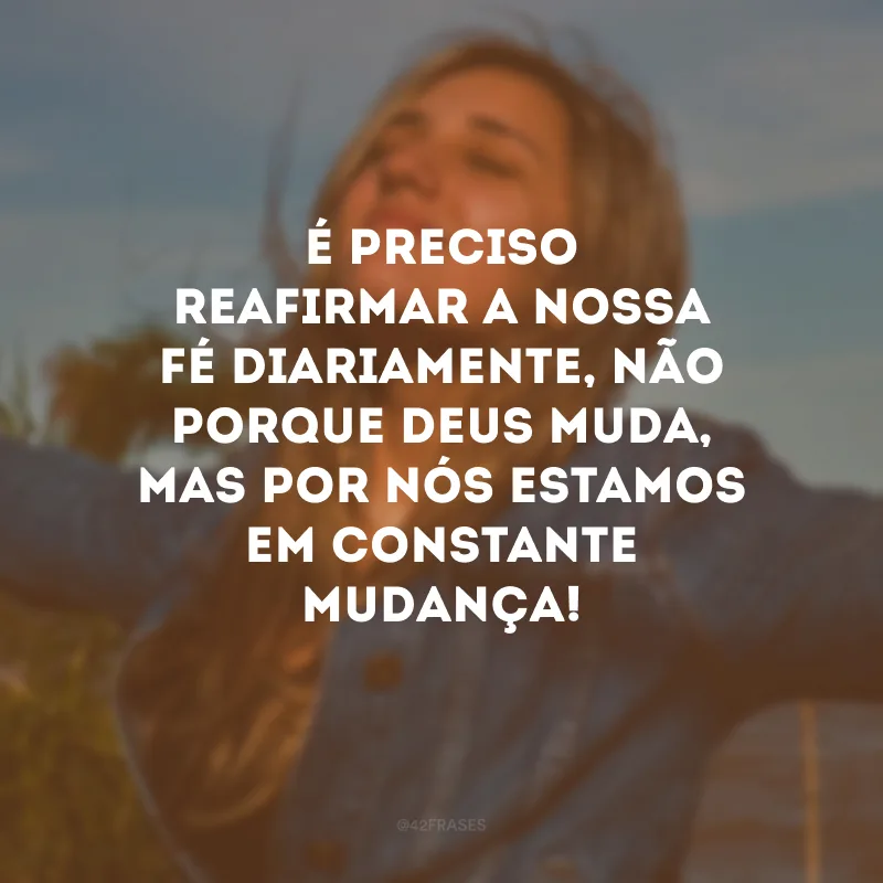 É preciso reafirmar a nossa fé diariamente, não porque Deus muda, mas por nós estamos em constante mudança! 