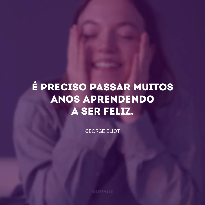 É preciso passar muitos anos aprendendo a ser feliz.
