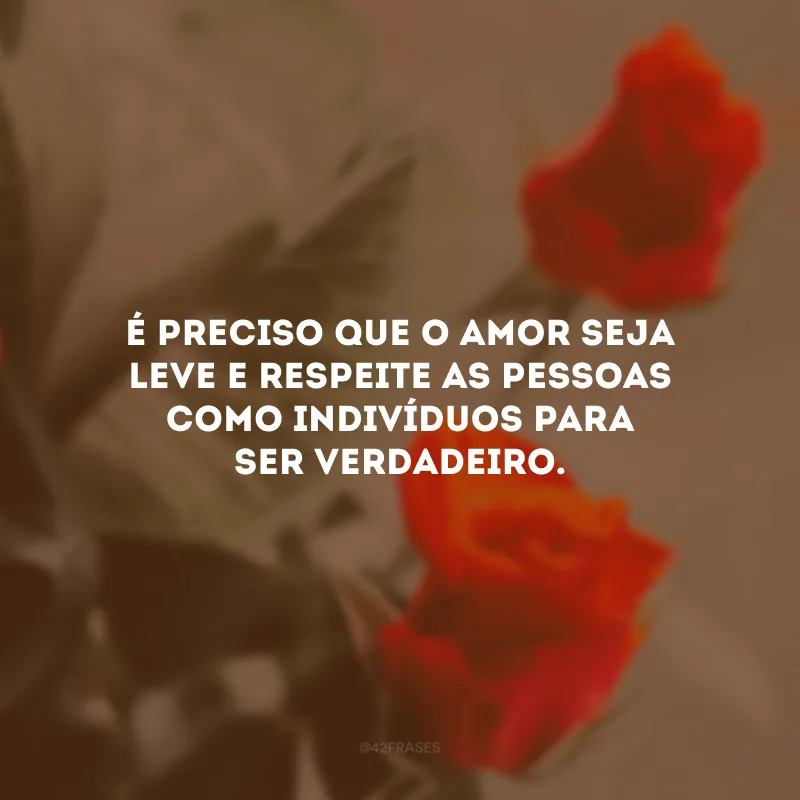 É preciso que o amor seja leve e respeite as pessoas como indivíduos para ser verdadeiro.