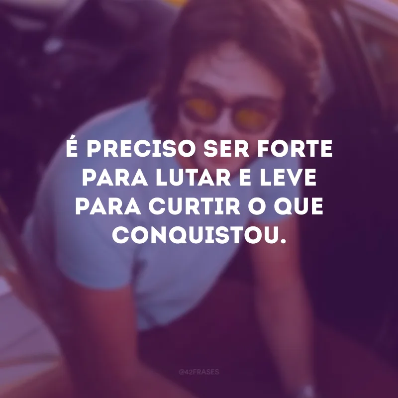 É preciso ser forte para lutar e leve para curtir o que conquistou.