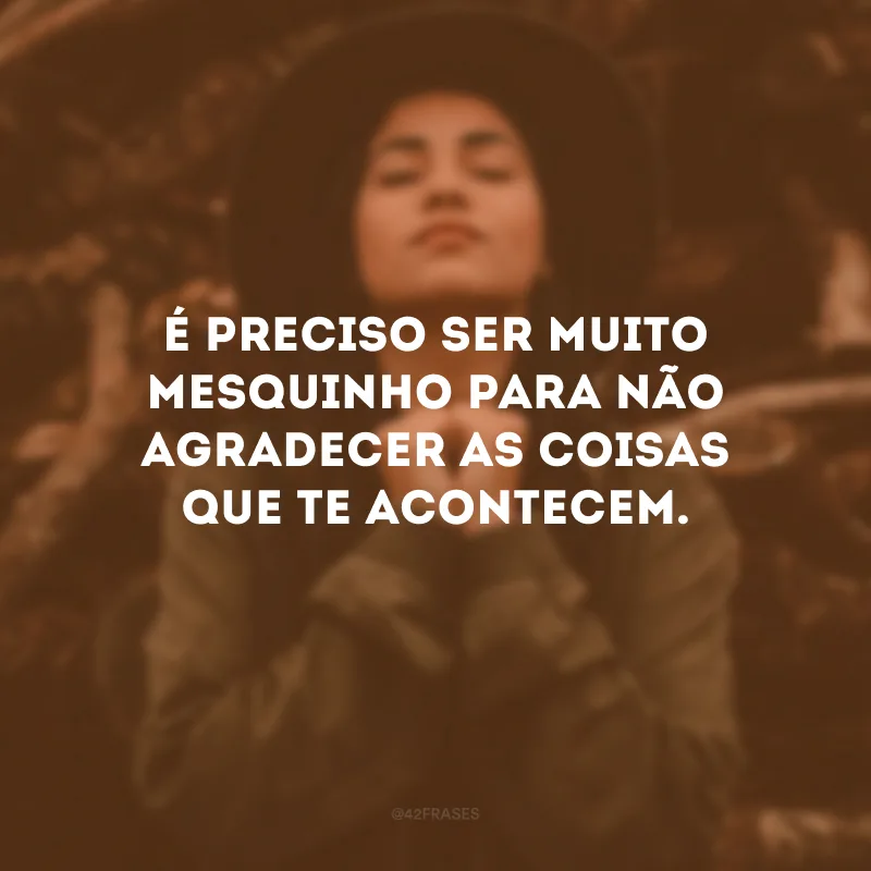 É preciso ser muito mesquinho para não agradecer as coisas que te acontecem.