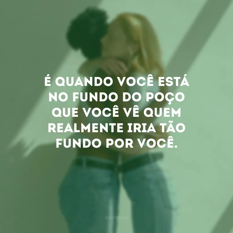 É quando você está no fundo do poço que você vê quem realmente iria tão fundo por você.