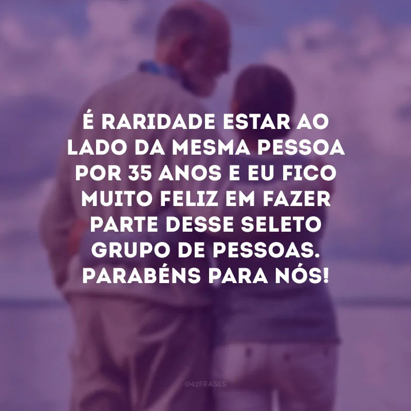 É raridade estar ao lado da mesma pessoa por 35 anos e eu fico muito feliz em fazer parte desse seleto grupo de pessoas. Parabéns para nós!