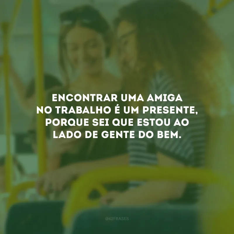 Encontrar uma amiga no trabalho é um presente, porque sei que estou ao lado de gente do bem.