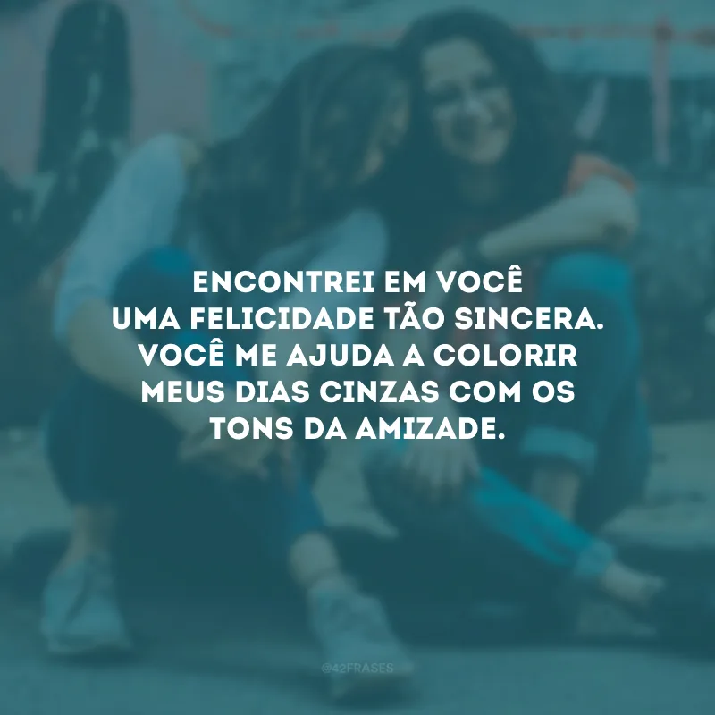 Encontrei em você uma felicidade tão sincera. Você me ajuda a colorir meus dias cinzas com os tons da amizade.