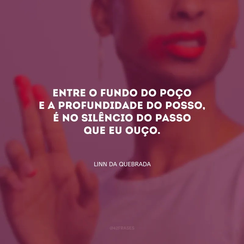 Entre o fundo do poço e a profundidade do posso, é no silêncio do passo que eu ouço.