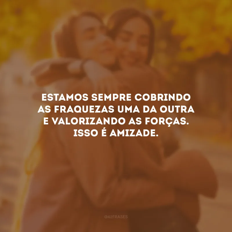 Estamos sempre cobrindo as fraquezas uma da outra e valorizando as forças. Isso é amizade.