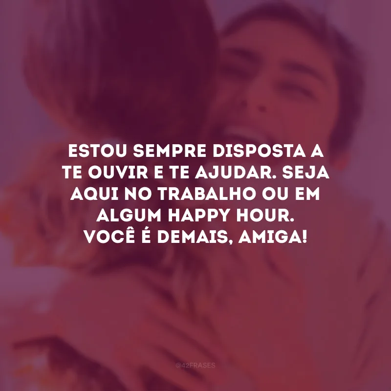 Estou sempre disposta a te ouvir e te ajudar. Seja aqui no trabalho ou em algum Happy Hour. Você é demais, amiga!