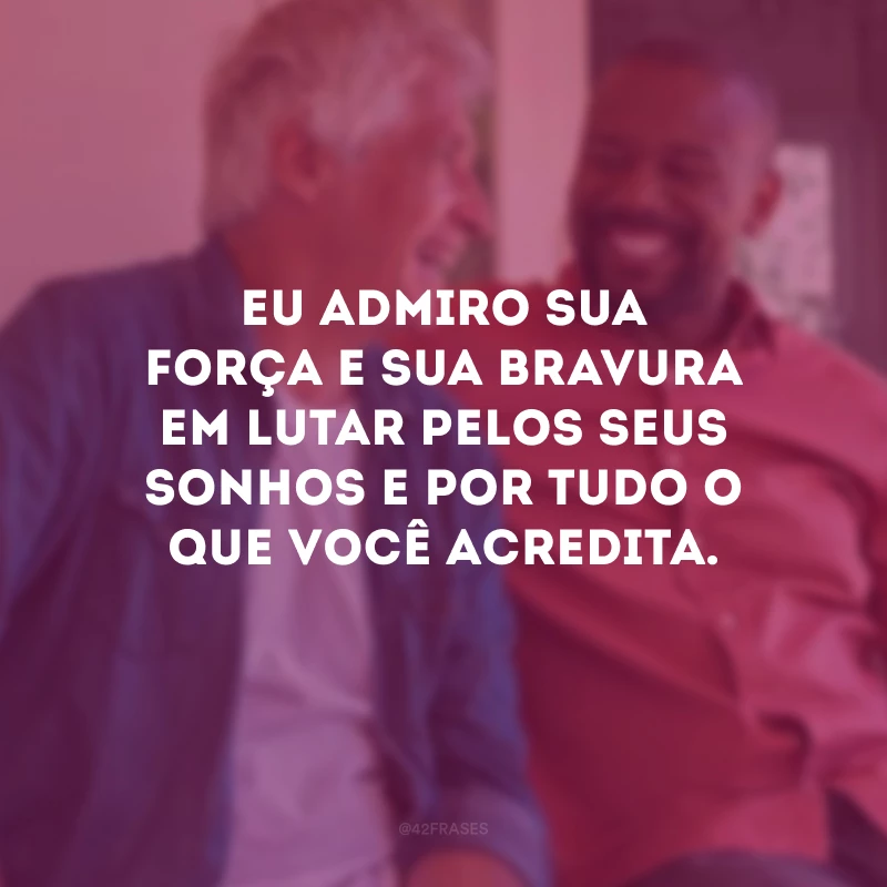 Eu admiro sua força e sua bravura em lutar pelos seus sonhos e por tudo o que você acredita.
