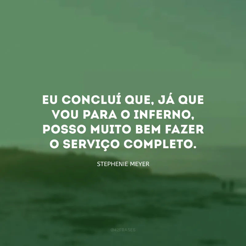 Eu concluí que, já que vou para o inferno, posso muito bem fazer o serviço completo.