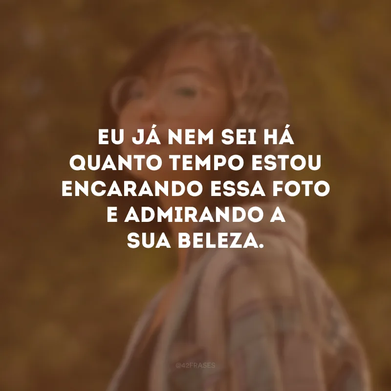 Eu já nem sei há quanto tempo estou encarando essa foto e admirando a sua beleza.