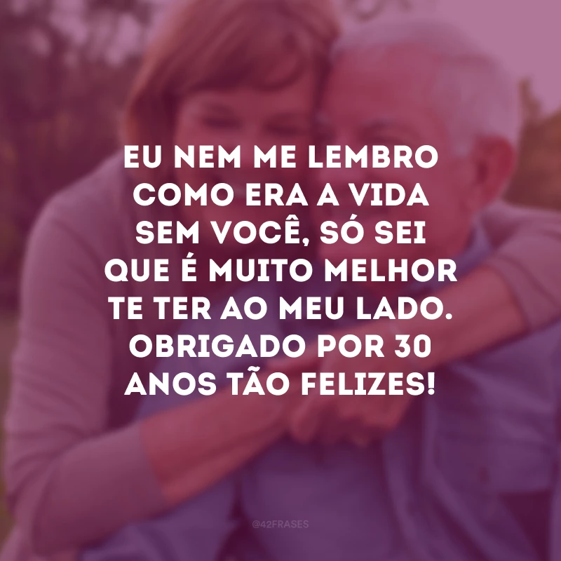 Eu nem me lembro como era a vida sem você, só sei que é muito melhor te ter ao meu lado. Obrigado por 30 anos tão felizes!