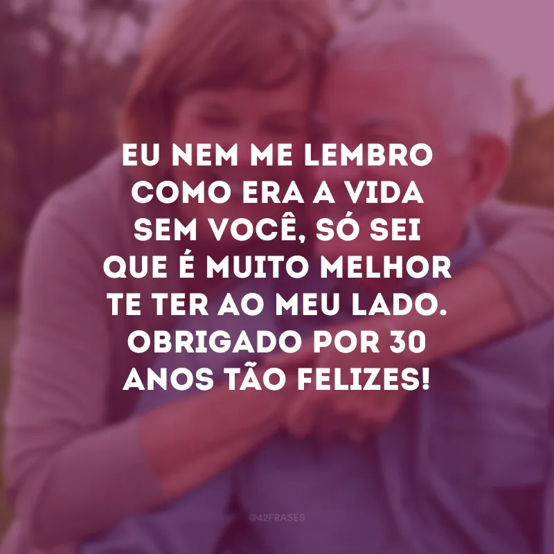 Eu nem me lembro como era a vida sem você, só sei que é muito melhor te ter ao meu lado. Obrigado por 30 anos tão felizes!