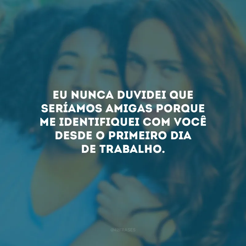 Eu nunca duvidei que seríamos amigas porque me identifiquei com você desde o primeiro dia de trabalho.