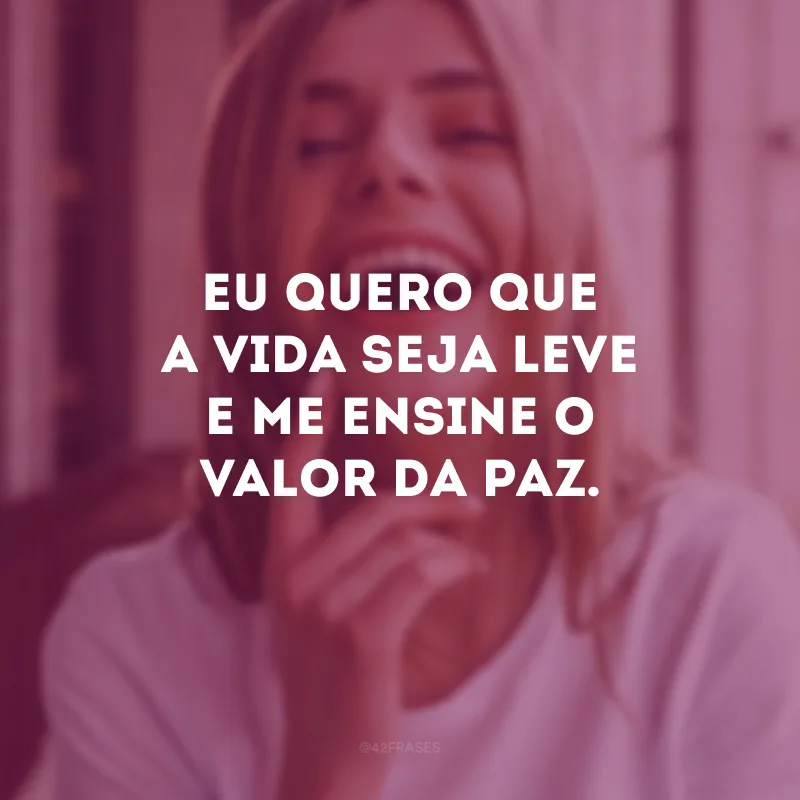 Eu quero que a vida seja leve e me ensine o valor da paz.
