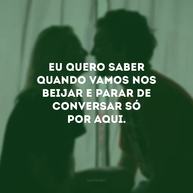 Eu quero saber quando vamos nos beijar e parar de conversar só por aqui.