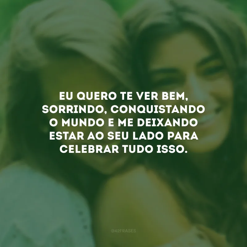 Eu quero te ver bem, sorrindo, conquistando o mundo e me deixando estar ao seu lado para celebrar tudo isso.