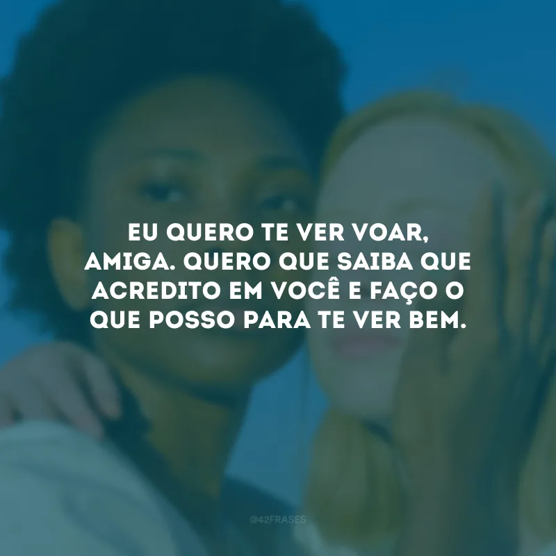 Eu quero te ver voar, amiga. Quero que saiba que acredito em você e faço o que posso para te ver bem.